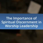 The Importance of Spiritual Discernment in Worship Leadership
